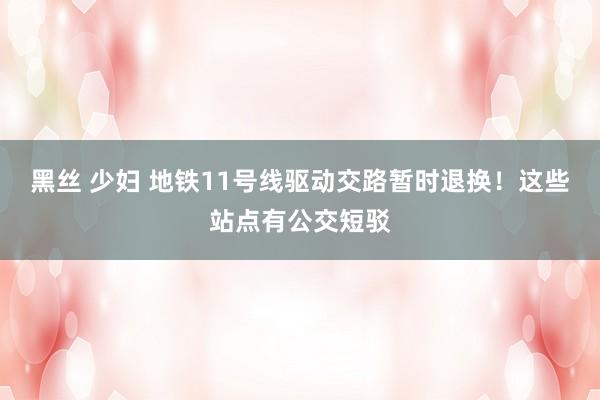 黑丝 少妇 地铁11号线驱动交路暂时退换！这些站点有公交短驳