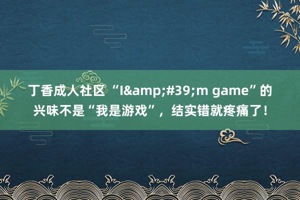 丁香成人社区 “I&#39;m game”的兴味不是“我是游戏”，结实错就疼痛了！