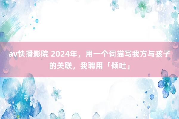 av快播影院 2024年，用一个词描写我方与孩子的关联，我聘用「倾吐」
