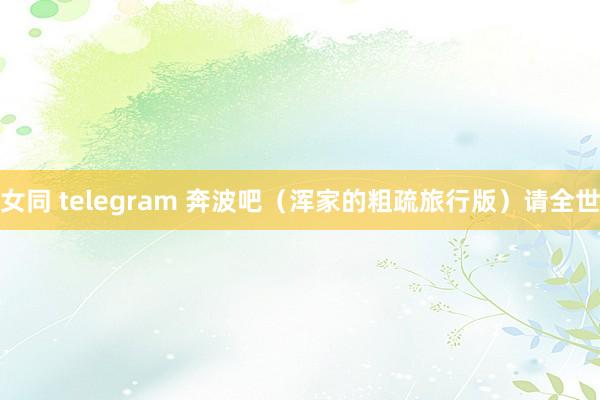 女同 telegram 奔波吧（浑家的粗疏旅行版）请全世