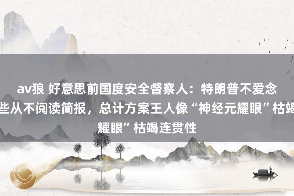 av狼 好意思前国度安全督察人：特朗普不爱念书、险些从不阅读简报，总计方案王人像“神经元耀眼”枯竭连贯性
