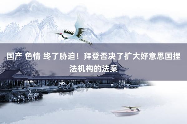 国产 色情 终了胁迫！拜登否决了扩大好意思国捏法机构的法案