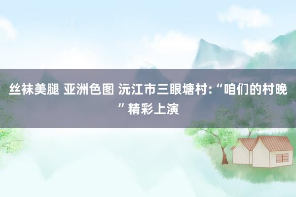 丝袜美腿 亚洲色图 沅江市三眼塘村:“咱们的村晚”精彩上演