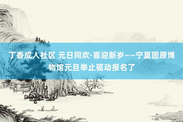 丁香成人社区 元日同欢·喜迎新岁——宁夏固原博物馆元旦举止驱动报名了
