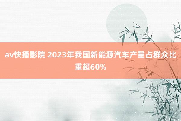 av快播影院 2023年我国新能源汽车产量占群众比重超60%