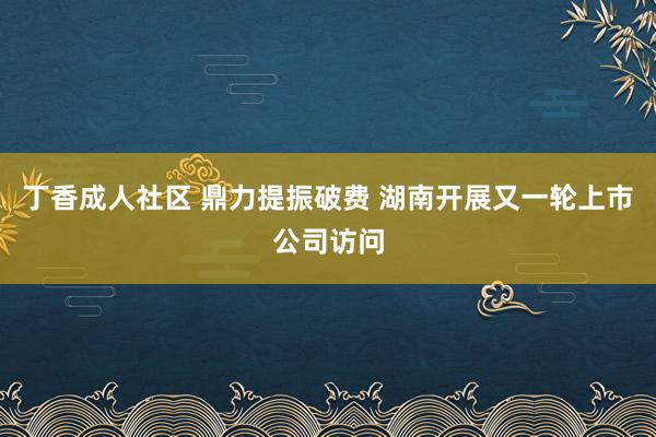 丁香成人社区 鼎力提振破费 湖南开展又一轮上市公司访问
