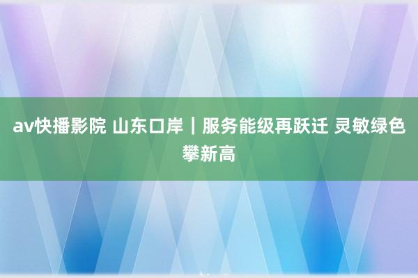 av快播影院 山东口岸|服务能级再跃迁 灵敏绿色攀新高