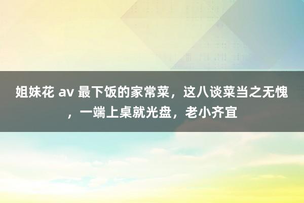 姐妹花 av 最下饭的家常菜，这八谈菜当之无愧，一端上桌就光盘，老小齐宜