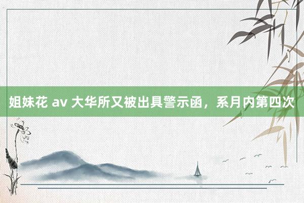 姐妹花 av 大华所又被出具警示函，系月内第四次