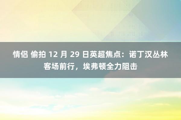 情侣 偷拍 12 月 29 日英超焦点：诺丁汉丛林客场前行，埃弗顿全力阻击