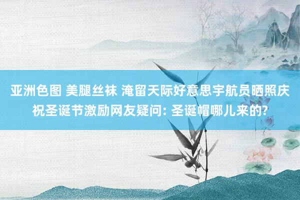 亚洲色图 美腿丝袜 淹留天际好意思宇航员晒照庆祝圣诞节激励网友疑问: 圣诞帽哪儿来的?