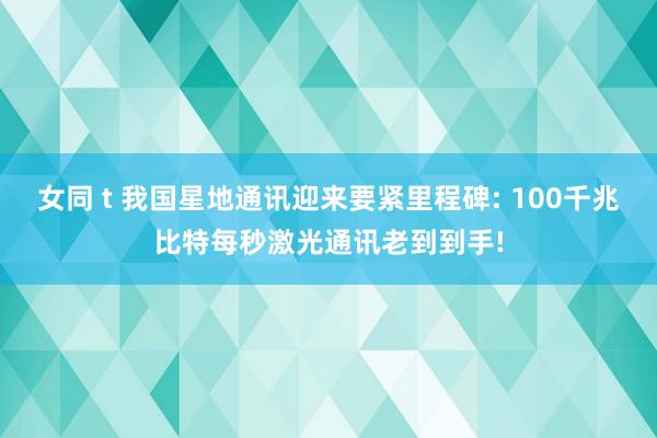 女同 t 我国星地通讯迎来要紧里程碑: 100千兆比特每秒激光通讯老到到手!