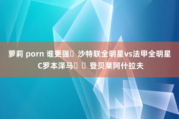 萝莉 porn 谁更强❓沙特联全明星vs法甲全明星 C罗本泽马⚔️登贝莱阿什拉夫