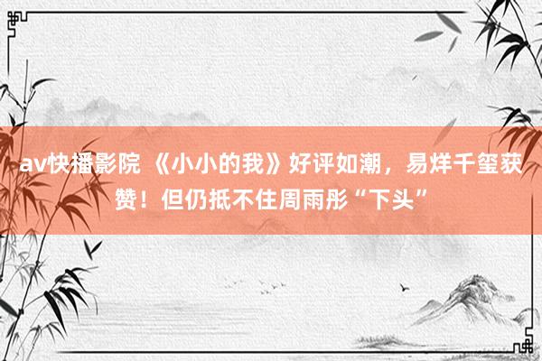 av快播影院 《小小的我》好评如潮，易烊千玺获赞！但仍抵不住周雨彤“下头”