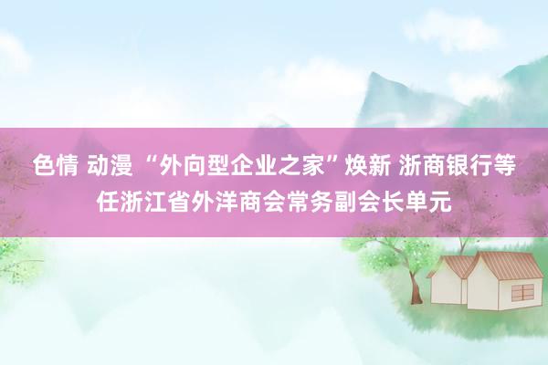 色情 动漫 “外向型企业之家”焕新 浙商银行等任浙江省外洋商会常务副会长单元