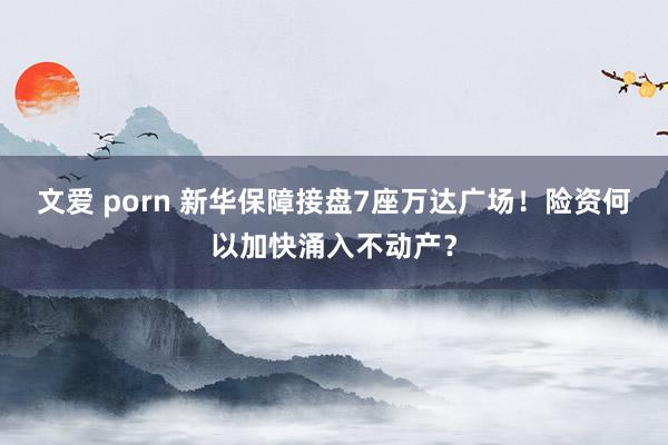 文爱 porn 新华保障接盘7座万达广场！险资何以加快涌入不动产？