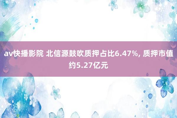 av快播影院 北信源鼓吹质押占比6.47%， 质押市值约5.27亿元
