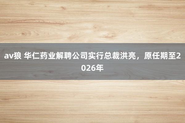 av狼 华仁药业解聘公司实行总裁洪亮，原任期至2026年