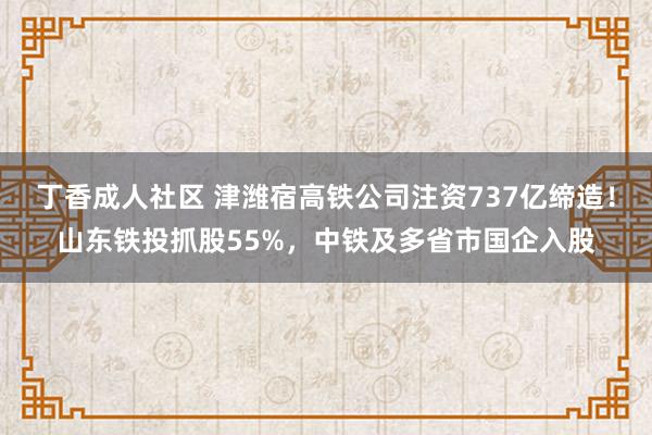 丁香成人社区 津潍宿高铁公司注资737亿缔造！山东铁投抓股55%，中铁及多省市国企入股