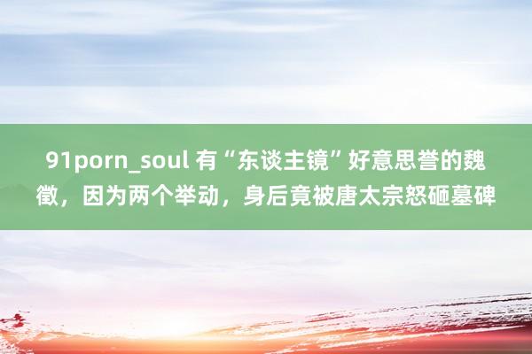 91porn_soul 有“东谈主镜”好意思誉的魏徵，因为两个举动，身后竟被唐太宗怒砸墓碑