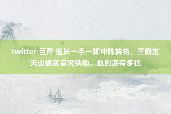 twitter 巨臀 擅长一手一脚冲阵擒将，三箭定天山擒敌首灭铁勒，他到底有多猛