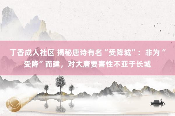 丁香成人社区 揭秘唐诗有名“受降城”：非为“受降”而建，对大唐要害性不亚于长城