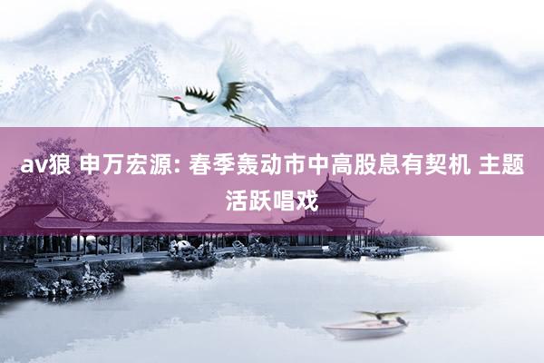 av狼 申万宏源: 春季轰动市中高股息有契机 主题活跃唱戏