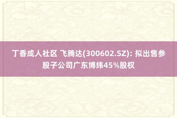 丁香成人社区 飞腾达(300602.SZ): 拟出售参股子公司广东博纬45%股权