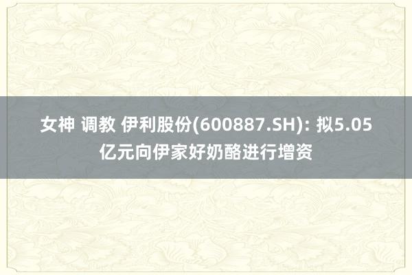 女神 调教 伊利股份(600887.SH): 拟5.05亿元向伊家好奶酪进行增资