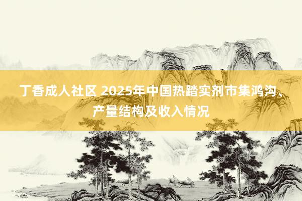 丁香成人社区 2025年中国热踏实剂市集鸿沟、产量结构及收入情况