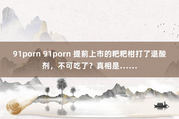 91porn 91porn 提前上市的粑粑柑打了退酸剂，不可吃了？真相是……