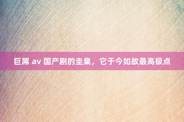巨屌 av 国产剧的圭臬，它于今如故最高极点