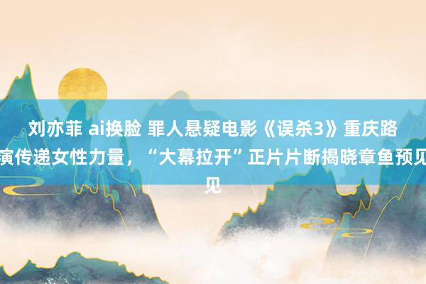 刘亦菲 ai换脸 罪人悬疑电影《误杀3》重庆路演传递女性力量，“大幕拉开”正片片断揭晓章鱼预见