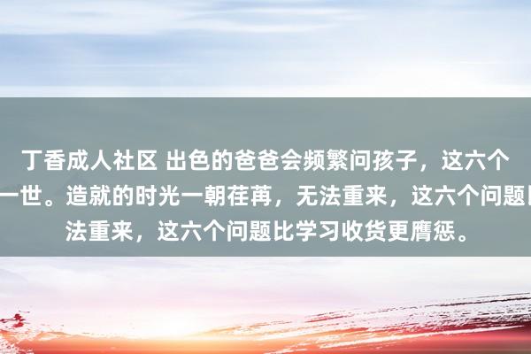 丁香成人社区 出色的爸爸会频繁问孩子，这六个问题足以改换他的一世。造就的时光一朝荏苒，无法重来，这六个问题比学习收货更膺惩。