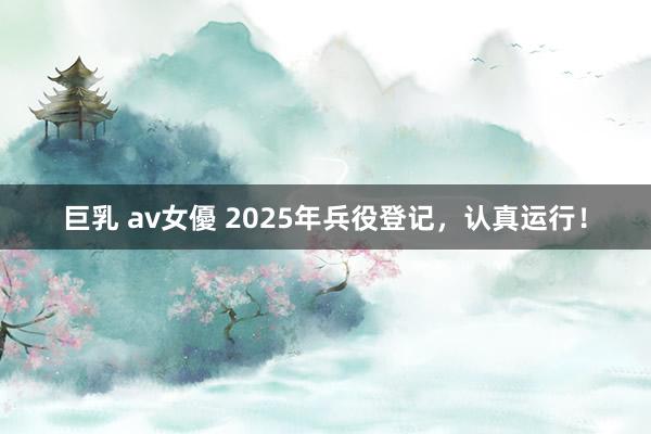 巨乳 av女優 2025年兵役登记，认真运行！