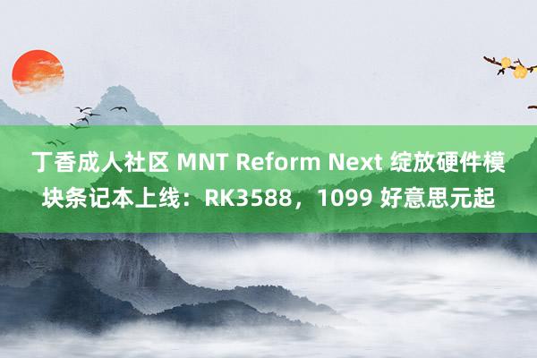 丁香成人社区 MNT Reform Next 绽放硬件模块条记本上线：RK3588，1099 好意思元起