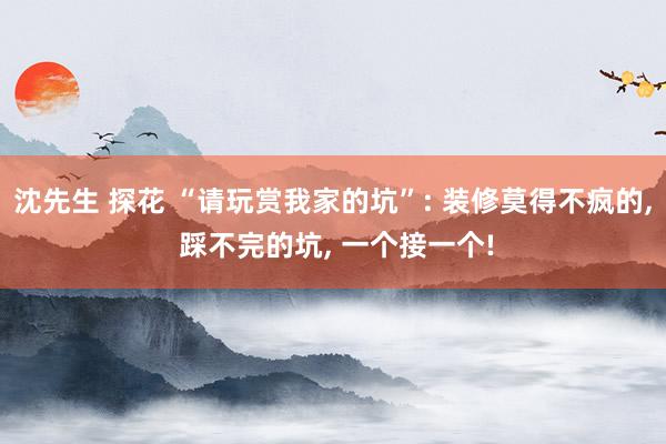 沈先生 探花 “请玩赏我家的坑”: 装修莫得不疯的， 踩不完的坑， 一个接一个!
