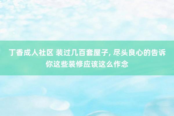 丁香成人社区 装过几百套屋子， 尽头良心的告诉你这些装修应该这么作念