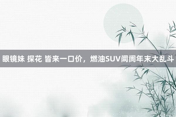 眼镜妹 探花 皆来一口价，燃油SUV阛阓年末大乱斗