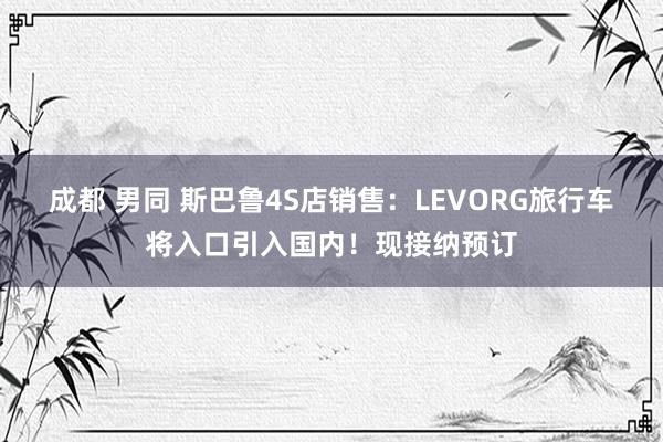 成都 男同 斯巴鲁4S店销售：LEVORG旅行车将入口引入国内！现接纳预订