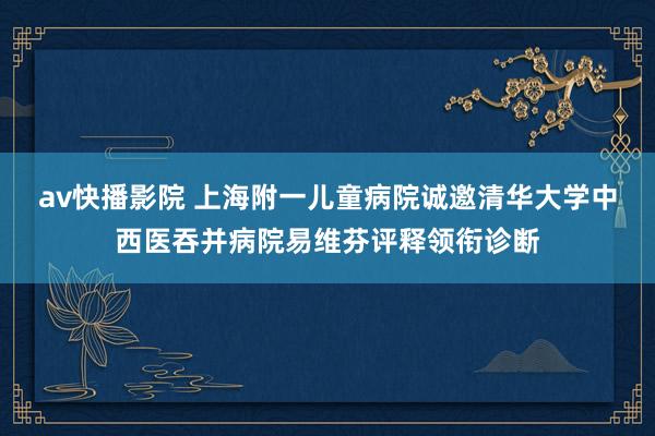 av快播影院 上海附一儿童病院诚邀清华大学中西医吞并病院易维芬评释领衔诊断