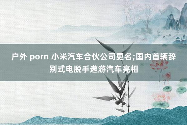 户外 porn 小米汽车合伙公司更名;国内首辆辞别式电脱手遨游汽车亮相