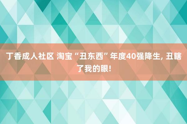 丁香成人社区 淘宝“丑东西”年度40强降生， 丑瞎了我的眼!