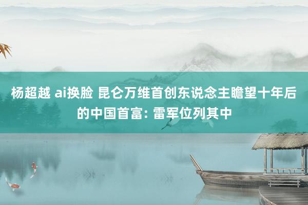 杨超越 ai换脸 昆仑万维首创东说念主瞻望十年后的中国首富: 雷军位列其中