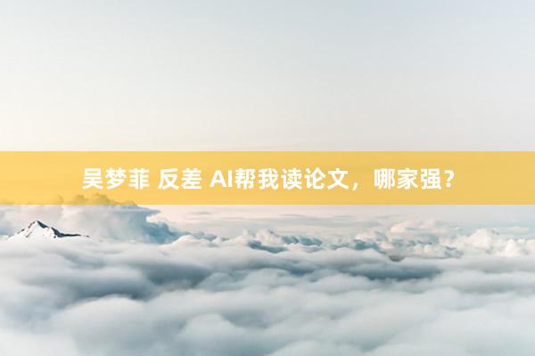 吴梦菲 反差 AI帮我读论文，哪家强？
