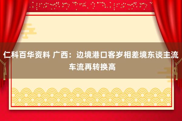 仁科百华资料 广西:边境港口客岁相差境东谈主流 车流再转换高