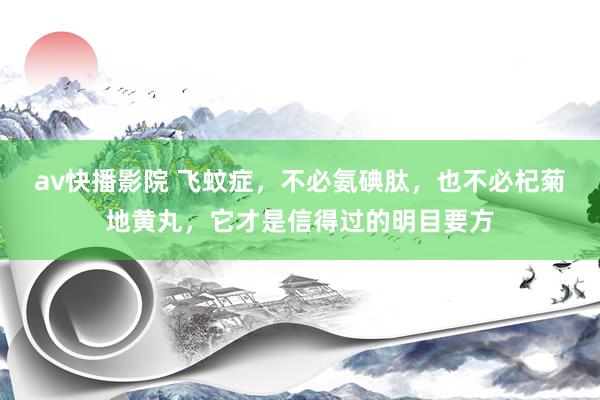 av快播影院 飞蚊症，不必氨碘肽，也不必杞菊地黄丸，它才是信得过的明目要方