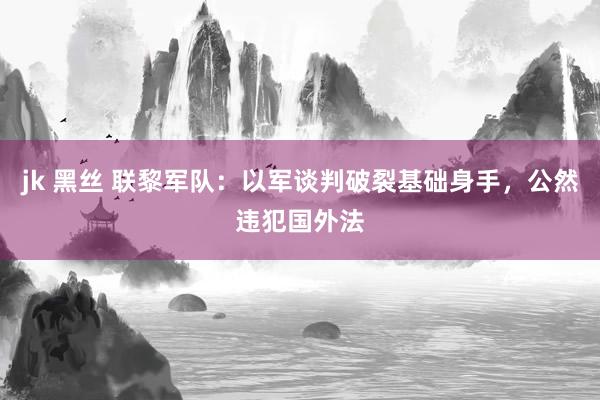 jk 黑丝 联黎军队:以军谈判破裂基础身手,公然违犯国外法