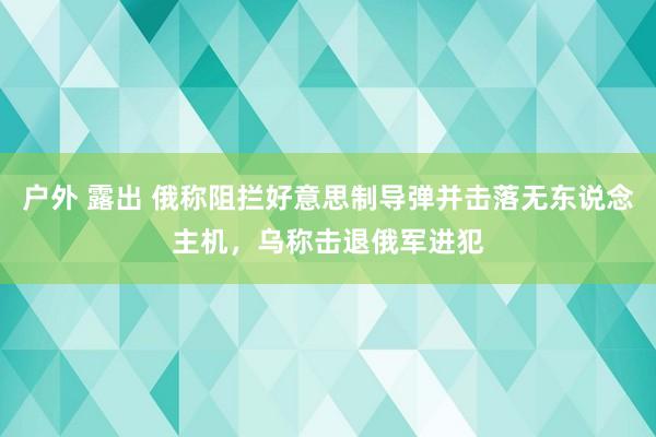 户外 露出 俄称阻拦好意思制导弹并击落无东说念主机，乌称击退俄军进犯