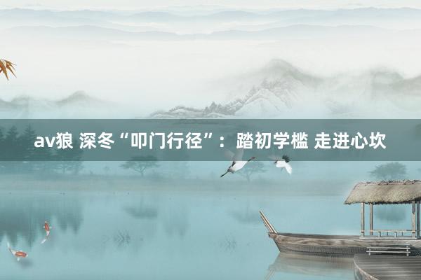 av狼 深冬“叩门行径”：踏初学槛 走进心坎